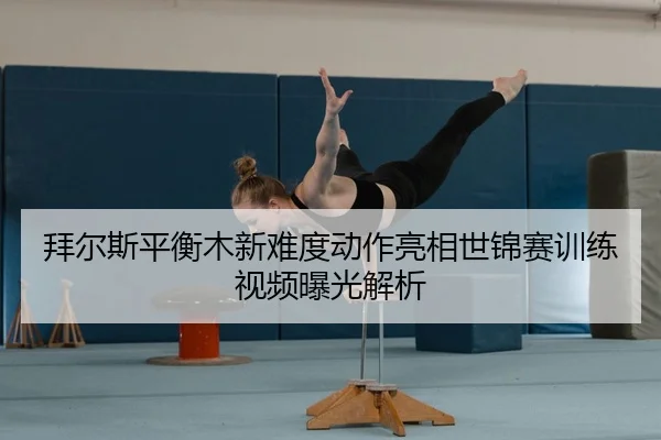 拜尔斯平衡木新难度动作亮相世锦赛训练视频曝光解析